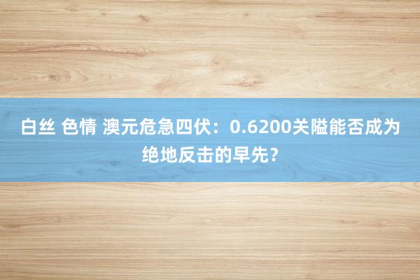 白丝 色情 澳元危急四伏：0.6200关隘能否成为绝地反击的早先？