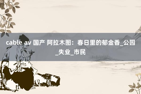cable av 国产 阿拉木图：春日里的郁金香_公园_失业_市民