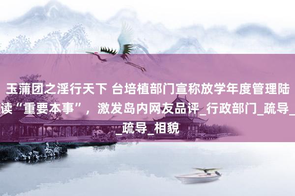 玉蒲团之淫行天下 台培植部门宣称放学年度管理陆生修读“重要本事”，激发岛内网友品评_行政部门_疏导_相貌