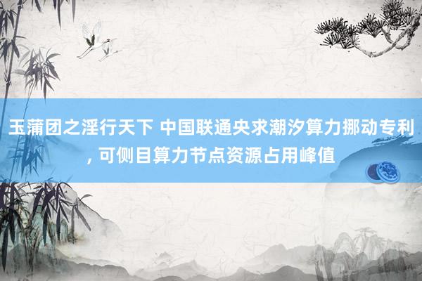 玉蒲团之淫行天下 中国联通央求潮汐算力挪动专利， 可侧目算力节点资源占用峰值