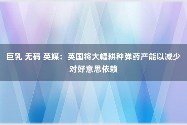 巨乳 无码 英媒：英国将大幅耕种弹药产能以减少对好意思依赖