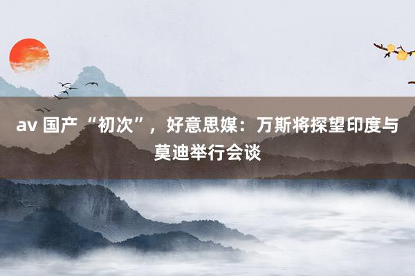 av 国产 “初次”，好意思媒：万斯将探望印度与莫迪举行会谈