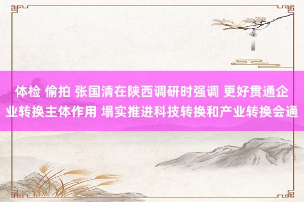 体检 偷拍 张国清在陕西调研时强调 更好贯通企业转换主体作用 塌实推进科技转换和产业转换会通