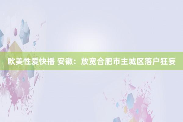 欧美性爱快播 安徽：放宽合肥市主城区落户狂妄