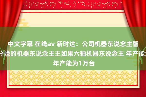 中文字幕 在线av 新时达：公司机器东说念主智能工场分娩的机器东说念主主如果六轴机器东说念主 年产能为1万台