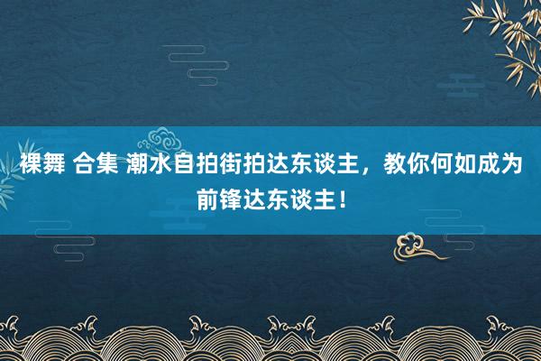 裸舞 合集 潮水自拍街拍达东谈主，教你何如成为前锋达东谈主！
