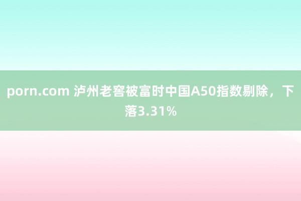 porn.com 泸州老窖被富时中国A50指数剔除，下落3.31%
