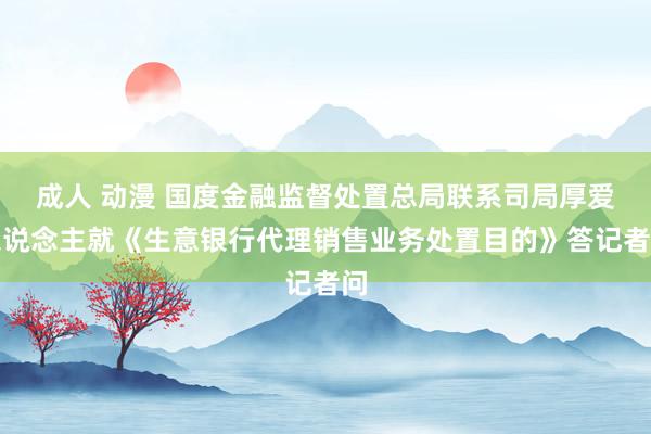 成人 动漫 国度金融监督处置总局联系司局厚爱东说念主就《生意银行代理销售业务处置目的》答记者问