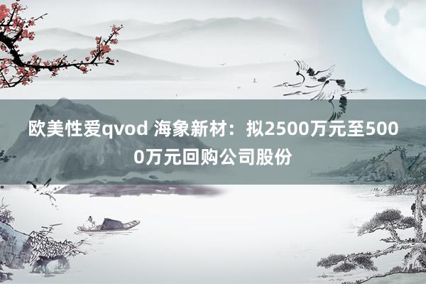 欧美性爱qvod 海象新材：拟2500万元至5000万元回购公司股份