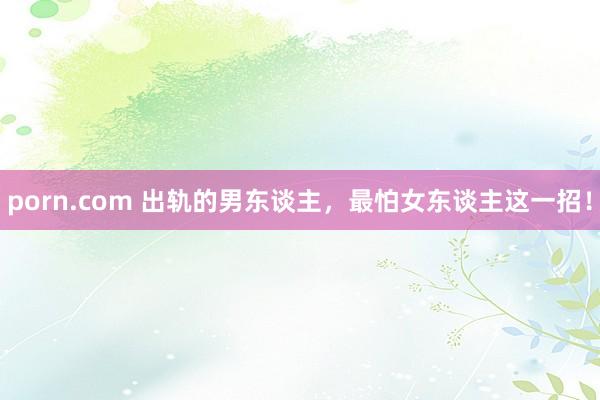 porn.com 出轨的男东谈主，最怕女东谈主这一招！