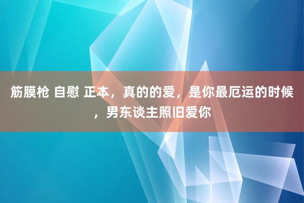 筋膜枪 自慰 正本，真的的爱，是你最厄运的时候，男东谈主照旧爱你
