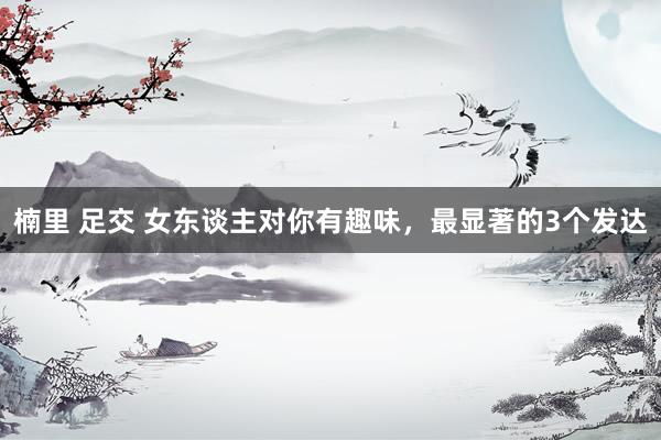 楠里 足交 女东谈主对你有趣味，最显著的3个发达