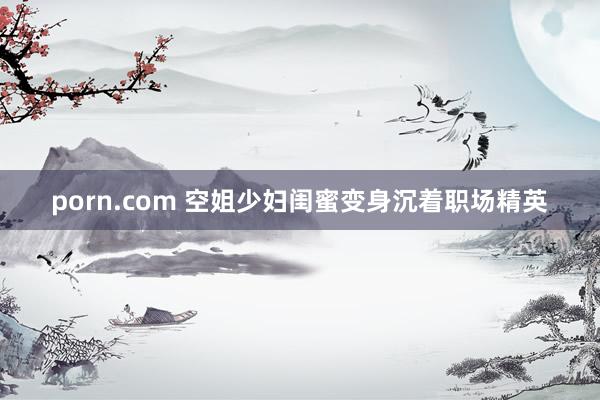 porn.com 空姐少妇闺蜜变身沉着职场精英