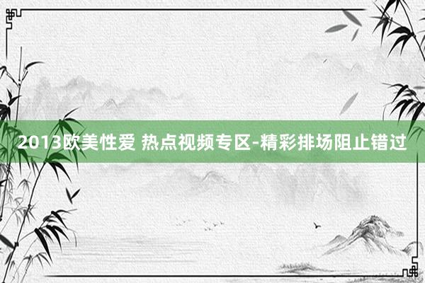 2013欧美性爱 热点视频专区-精彩排场阻止错过