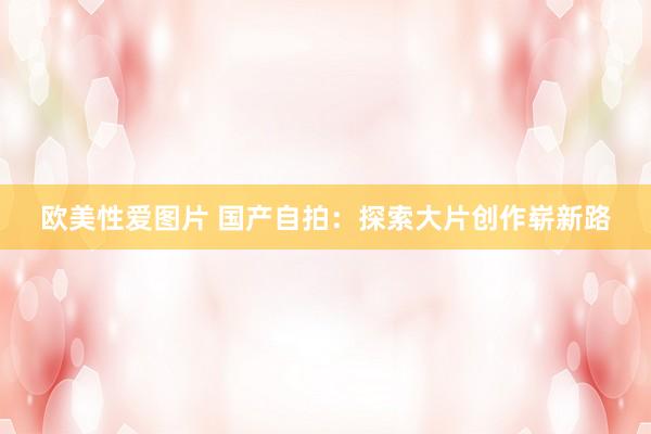 欧美性爱图片 国产自拍：探索大片创作崭新路