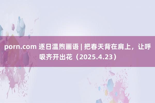 porn.com 逐日温煦画语 | 把春天背在肩上，让呼吸齐开出花（2025.4.23）