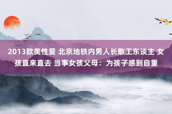 2013欧美性爱 北京地铁内男人长散工东谈主 女孩直来直去 当事女孩父母：为孩子感到自重