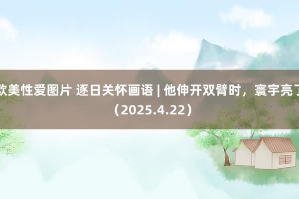 欧美性爱图片 逐日关怀画语 | 他伸开双臂时，寰宇亮了（2025.4.22）