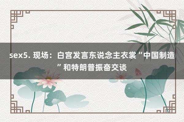 sex5. 现场：白宫发言东说念主衣裳“中国制造”和特朗普振奋交谈