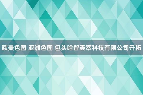 欧美色图 亚洲色图 包头哈智荟萃科技有限公司开拓