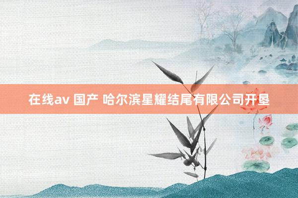 在线av 国产 哈尔滨星耀结尾有限公司开垦
