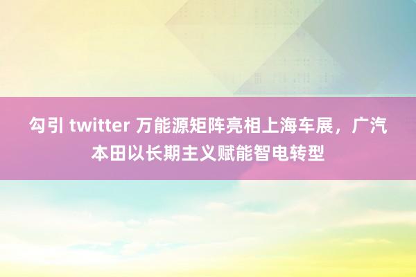 勾引 twitter 万能源矩阵亮相上海车展，广汽本田以长期主义赋能智电转型