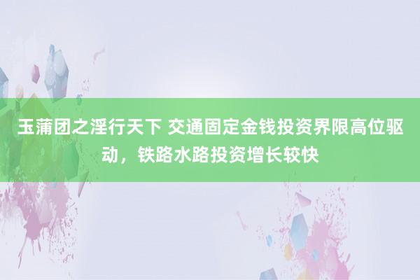 玉蒲团之淫行天下 交通固定金钱投资界限高位驱动，铁路水路投资增长较快