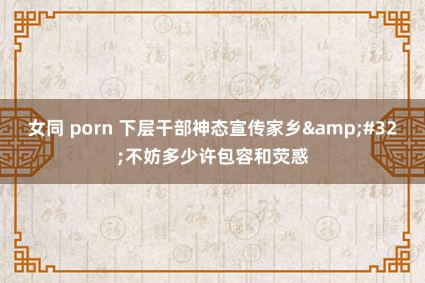 女同 porn 下层干部神态宣传家乡&#32;不妨多少许包容和荧惑