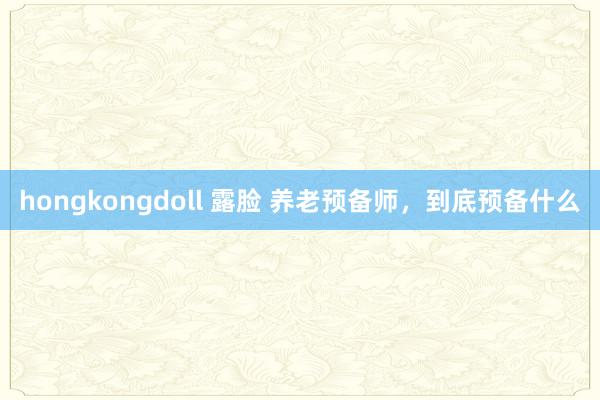 hongkongdoll 露脸 养老预备师，到底预备什么
