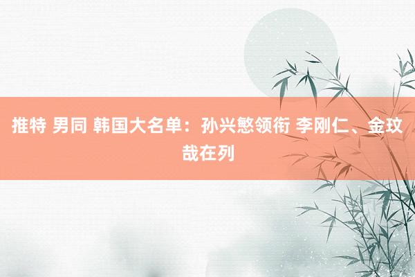 推特 男同 韩国大名单：孙兴慜领衔 李刚仁、金玟哉在列
