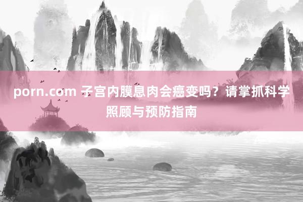 porn.com 子宫内膜息肉会癌变吗？请掌抓科学照顾与预防指南