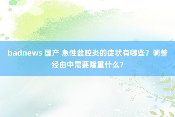 badnews 国产 急性盆腔炎的症状有哪些？调整经由中需要隆重什么？