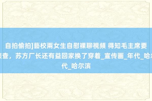 自拍偷拍]藝校兩女生自慰裸聊視頻 得知毛主席要来侦查，苏方厂长还有益回家换了穿着_宣传画_年代_哈尔滨