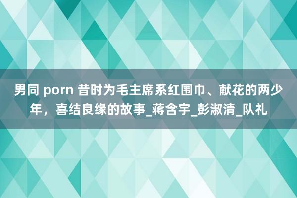 男同 porn 昔时为毛主席系红围巾、献花的两少年，喜结良缘的故事_蒋含宇_彭淑清_队礼