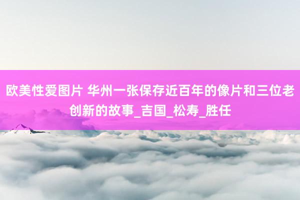 欧美性爱图片 华州一张保存近百年的像片和三位老创新的故事_吉国_松寿_胜任