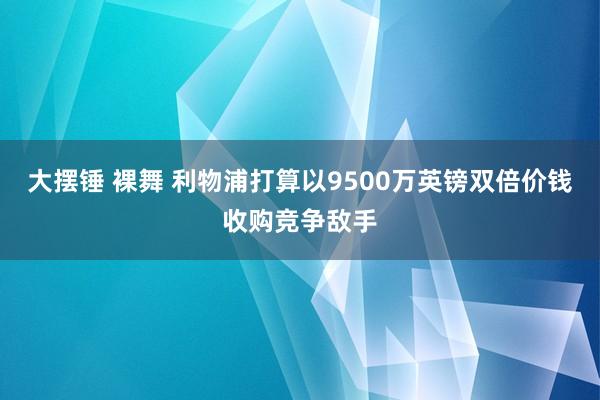 大摆锤 裸舞 利物浦打算以9500万英镑双倍价钱收购竞争敌手