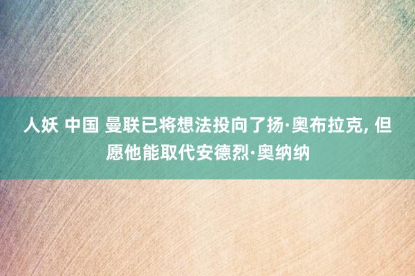 人妖 中国 曼联已将想法投向了扬·奥布拉克， 但愿他能取代安德烈·奥纳纳