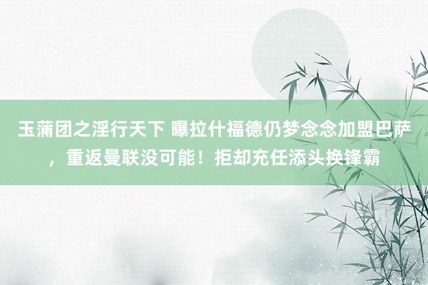 玉蒲团之淫行天下 曝拉什福德仍梦念念加盟巴萨，重返曼联没可能！拒却充任添头换锋霸