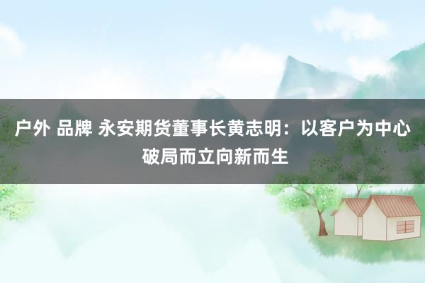 户外 品牌 永安期货董事长黄志明：以客户为中心 破局而立向新而生