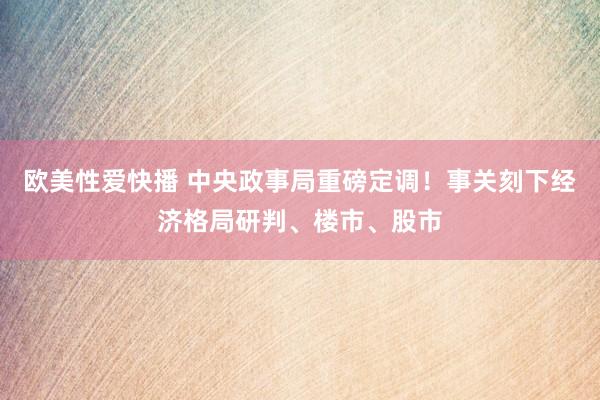 欧美性爱快播 中央政事局重磅定调！事关刻下经济格局研判、楼市、股市