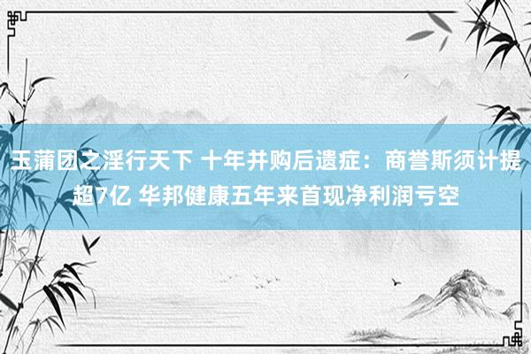 玉蒲团之淫行天下 十年并购后遗症：商誉斯须计提超7亿 华邦健康五年来首现净利润亏空