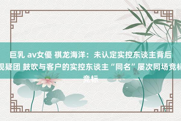 巨乳 av女優 祺龙海洋：未认定实控东谈主背后现疑团 鼓吹与客户的实控东谈主“同名”屡次同场竞标