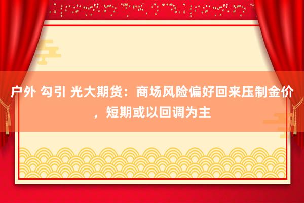 户外 勾引 光大期货：商场风险偏好回来压制金价，短期或以回调为主