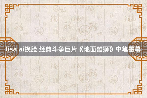 lisa ai换脸 经典斗争巨片《地面雄狮》中笔墨幕
