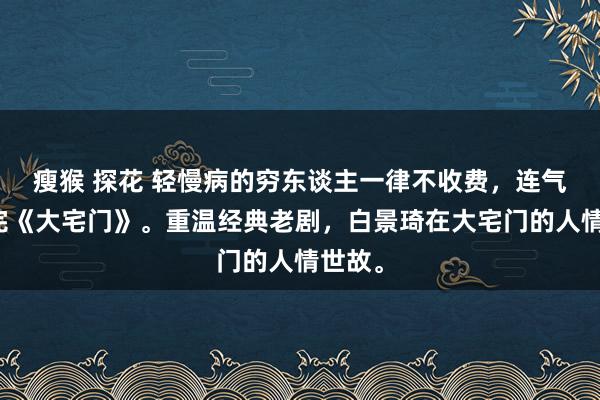 瘦猴 探花 轻慢病的穷东谈主一律不收费，连气儿看完《大宅门》。重温经典老剧，白景琦在大宅门的人情世故。