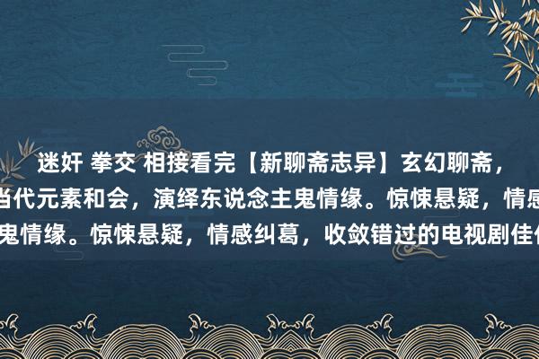 迷奸 拳交 相接看完【新聊斋志异】玄幻聊斋，爱恨交汇！陈旧据说与当代元素和会，演绎东说念主鬼情缘。惊悚悬疑，情感纠葛，收敛错过的电视剧佳作！