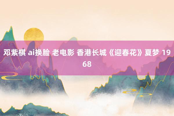 邓紫棋 ai换脸 老电影 香港长城《迎春花》夏梦 1968