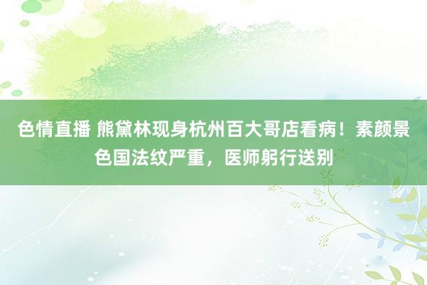色情直播 熊黛林现身杭州百大哥店看病！素颜景色国法纹严重，医师躬行送别
