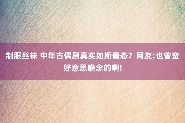 制服丝袜 中年古偶剧真实如斯窘态？网友:也曾蛮好意思瞻念的啊!