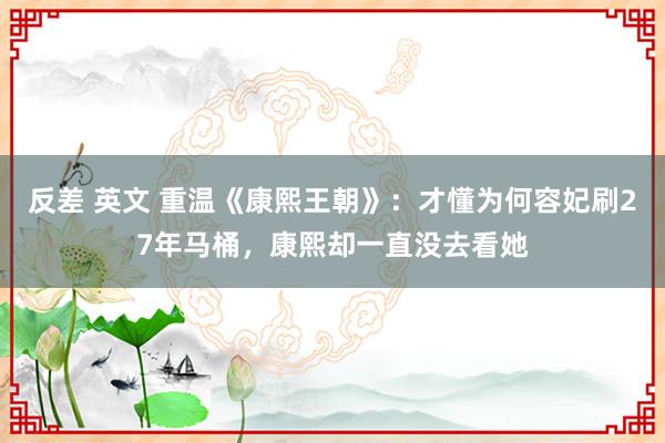 反差 英文 重温《康熙王朝》：才懂为何容妃刷27年马桶，康熙却一直没去看她